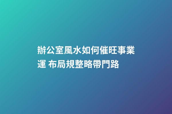辦公室風水如何催旺事業運 布局規整略帶門路